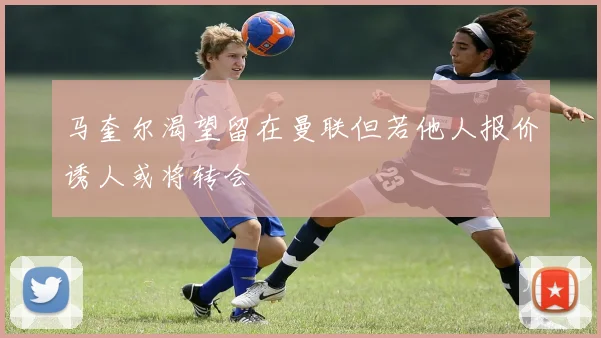 马奎尔渴望留在曼联但若他人报价诱人或将转会