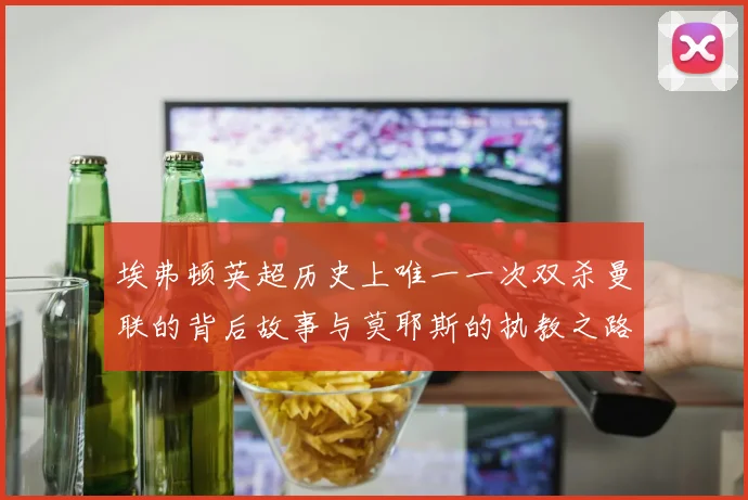 埃弗顿英超历史上唯一一次双杀曼联的背后故事与莫耶斯的执教之路