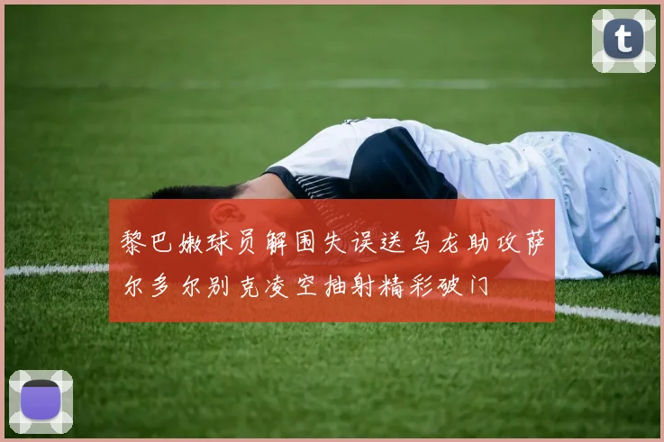 黎巴嫩球员解围失误送乌龙助攻萨尔多尔别克凌空抽射精彩破门