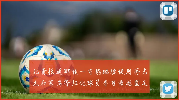 北青报道邵佳一可能继续使用蒋光太和塞鸟等归化球员李可重返国足需进一步沟通