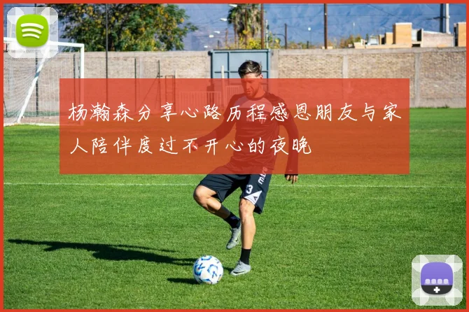 杨瀚森分享心路历程感恩朋友与家人陪伴度过不开心的夜晚