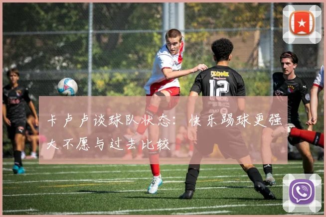 卡卢卢谈球队状态：快乐踢球更强大不愿与过去比较