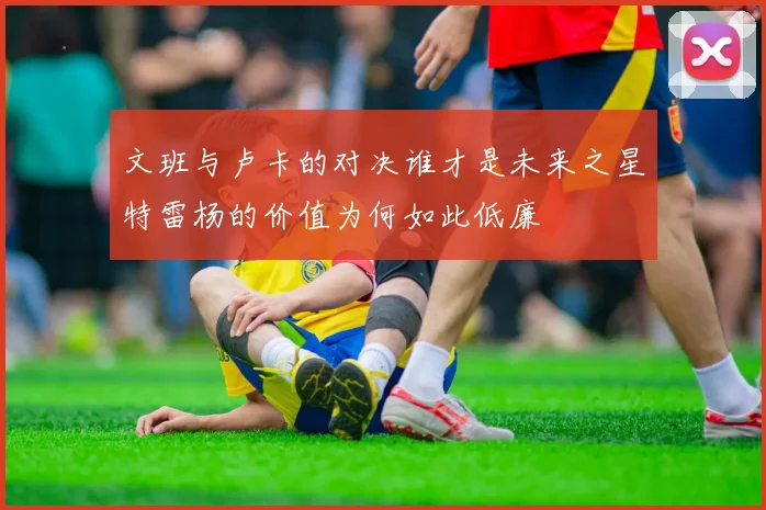 文班与卢卡的对决谁才是未来之星特雷杨的价值为何如此低廉
