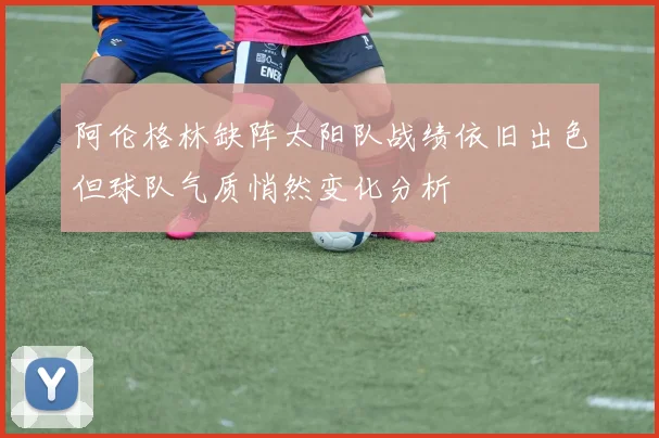 阿伦格林缺阵太阳队战绩依旧出色但球队气质悄然变化分析