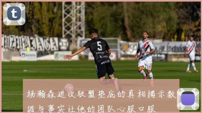 杨瀚森进攻联盟垫底的真相揭示数据与事实让他的团队心服口服