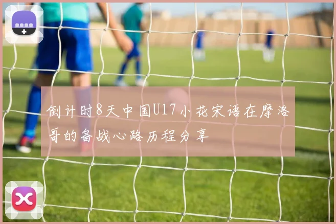 倒计时8天中国U17小花宋语在摩洛哥的备战心路历程分享