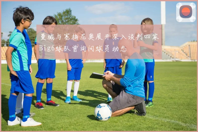 曼城与塞梅尼奥展开深入谈判四家Big6球队曾询问球员动态
