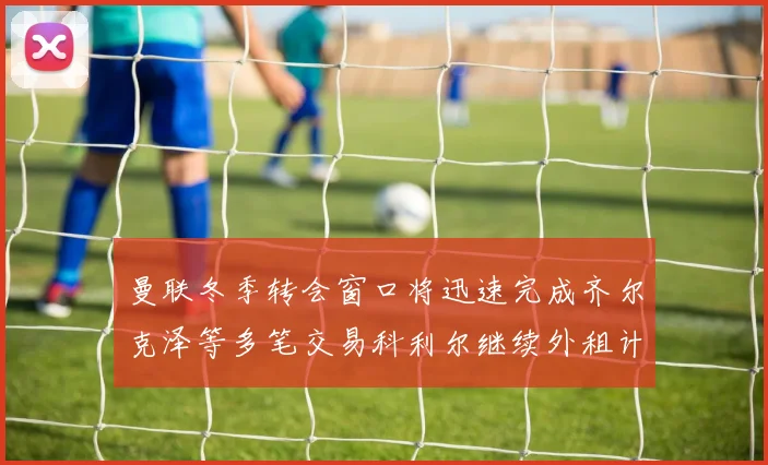 曼联冬季转会窗口将迅速完成齐尔克泽等多笔交易科利尔继续外租计划