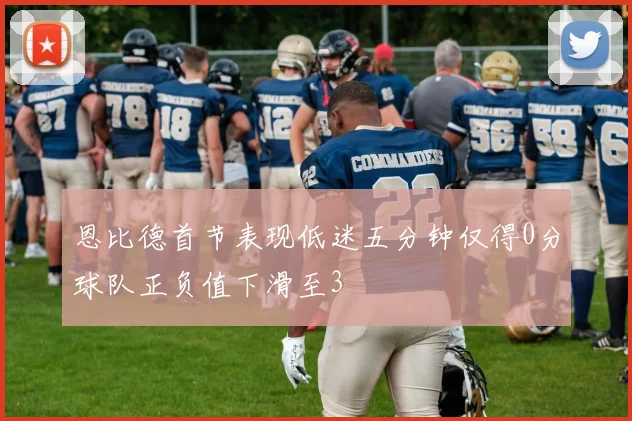 恩比德首节表现低迷五分钟仅得0分球队正负值下滑至3