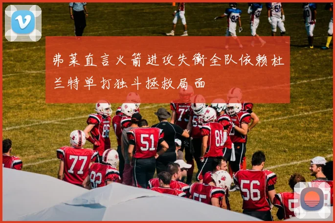 弗莱直言火箭进攻失衡全队依赖杜兰特单打独斗拯救局面