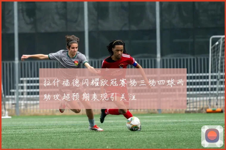 拉什福德闪耀欧冠赛场三场四球两助攻超预期表现引关注