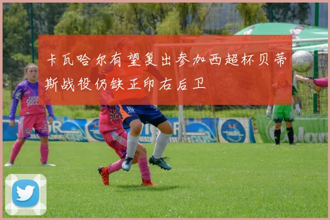 卡瓦哈尔有望复出参加西超杯贝蒂斯战役仍缺正印右后卫