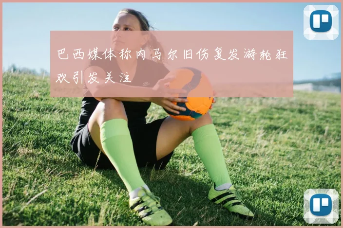 巴西媒体称内马尔旧伤复发游轮狂欢引发关注