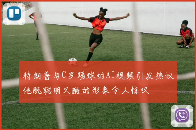 特朗普与C罗踢球的AI视频引发热议他既聪明又酷的形象令人惊叹