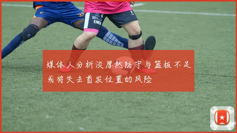 媒体人分析淡厚然防守与篮板不足或将失去首发位置的风险