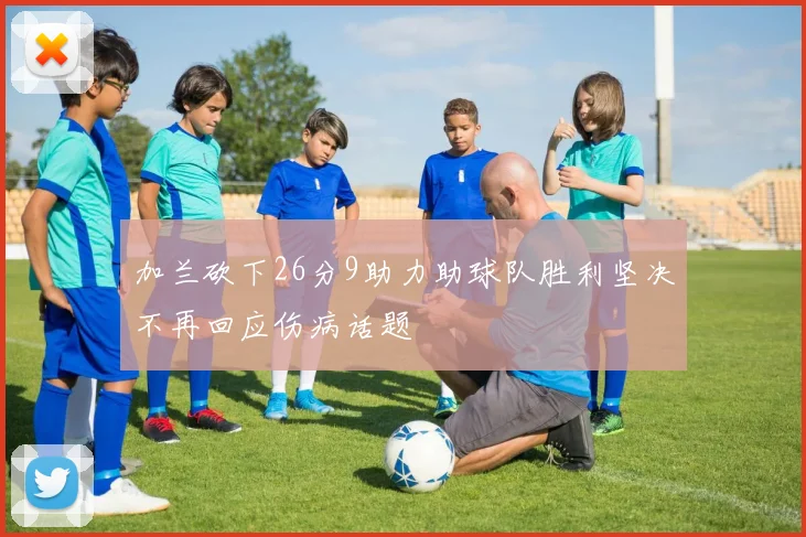 加兰砍下26分9助力助球队胜利坚决不再回应伤病话题
