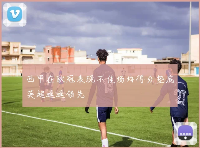 西甲在欧冠表现不佳场均得分垫底英超遥遥领先