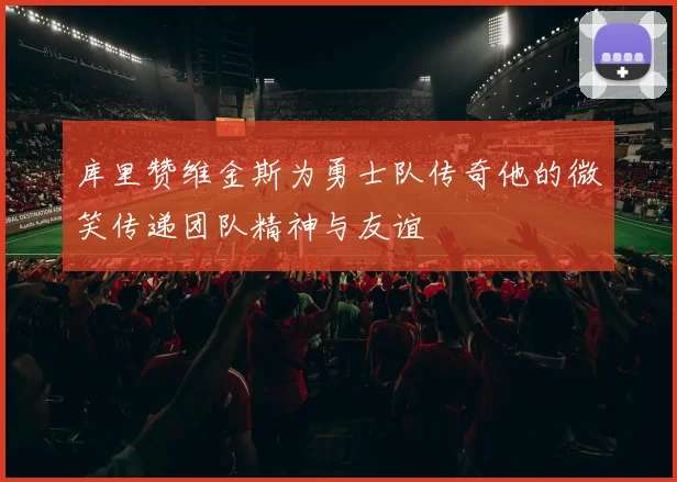 库里赞维金斯为勇士队传奇他的微笑传递团队精神与友谊