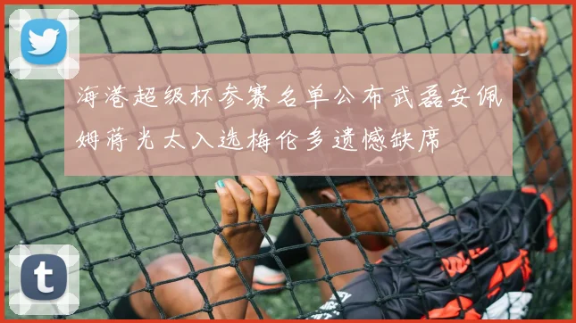 海港超级杯参赛名单公布武磊安佩姆蒋光太入选梅伦多遗憾缺席