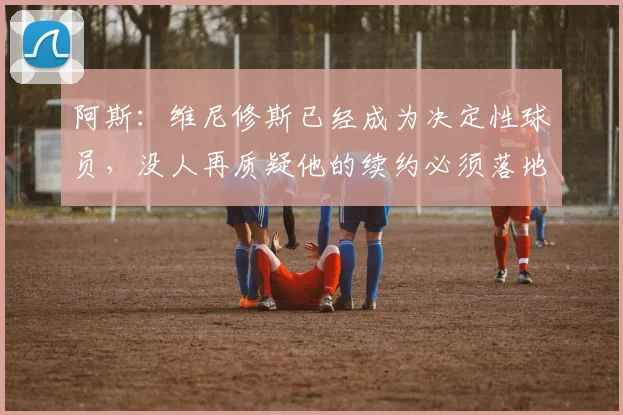阿斯：维尼修斯已经成为决定性球员，没人再质疑他的续约必须落地