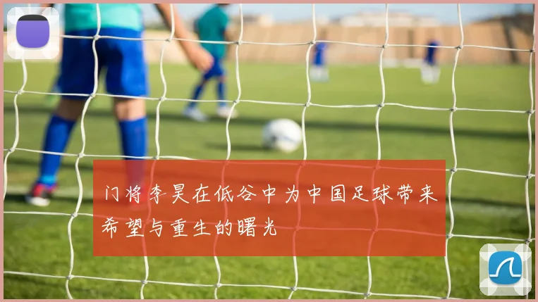 门将李昊在低谷中为中国足球带来希望与重生的曙光