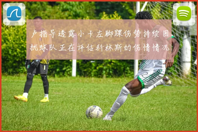 卢指导透露小卡左脚踝伤势持续困扰球队正在评估科林斯的伤情情况