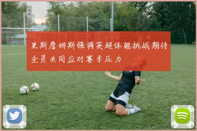里斯詹姆斯强调英超体能挑战期待全员共同应对赛季压力