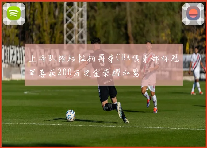 上海队摧枯拉朽再夺CBA俱乐部杯冠军喜获200万奖金荣耀加冕