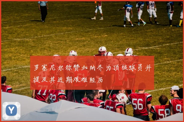 罗塞尼尔称赞加纳乔为顶级球员并提及其近期艰难经历