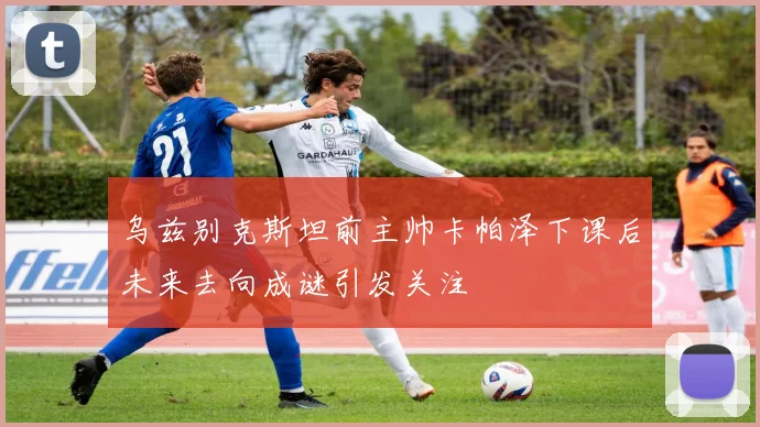 乌兹别克斯坦前主帅卡帕泽下课后未来去向成谜引发关注